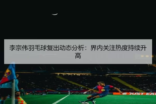 李宗伟羽毛球复出动态分析：界内关注热度持续升高