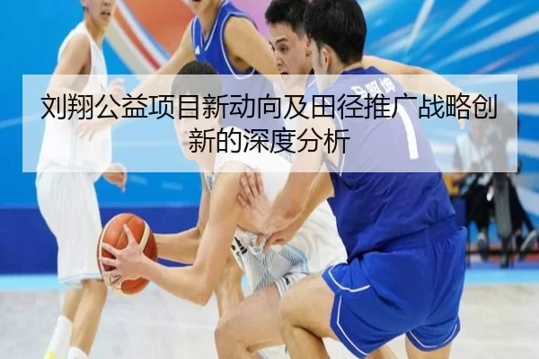 刘翔公益项目新动向及田径推广战略创新的深度分析